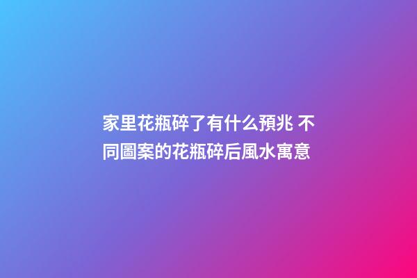 家里花瓶碎了有什么預兆 不同圖案的花瓶碎后風水寓意